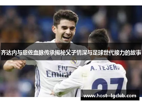 齐达内与恩佐血脉传承揭秘父子情深与足球世代接力的故事