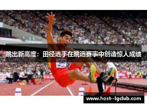 跳出新高度:田径选手在跳远赛事中创造惊人成绩 跳出新高度:田径选手在跳远赛事中创造惊人成绩